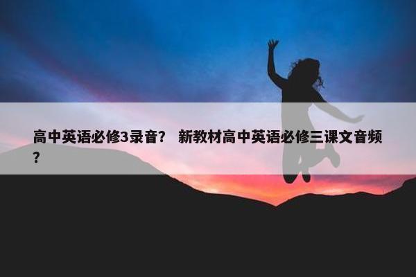 高中英语必修3录音？ 新教材高中英语必修三课文音频？