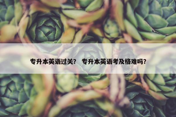 专升本英语过关？ 专升本英语考及格难吗？
