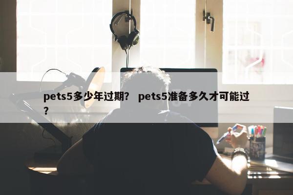 pets5多少年过期？ pets5准备多久才可能过？