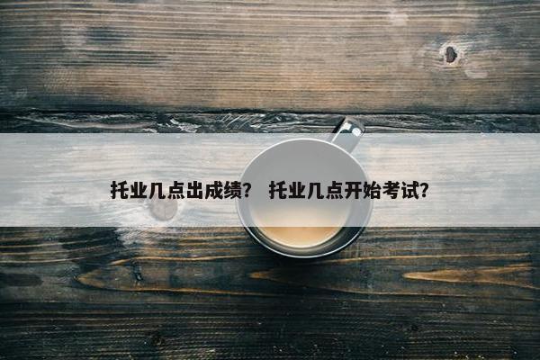托业几点出成绩？ 托业几点开始考试？