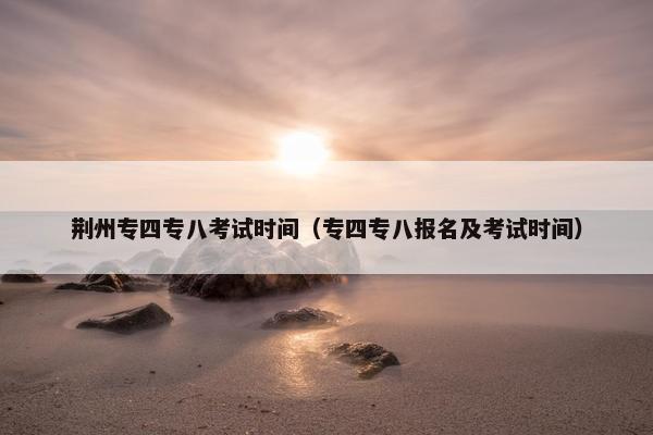荆州专四专八考试时间（专四专八报名及考试时间）