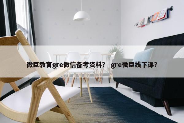 微臣教育gre微信备考资料？ gre微臣线下课？