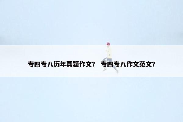 专四专八历年真题作文？ 专四专八作文范文？