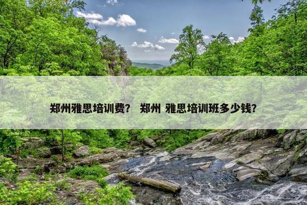 郑州雅思培训费？ 郑州 雅思培训班多少钱？