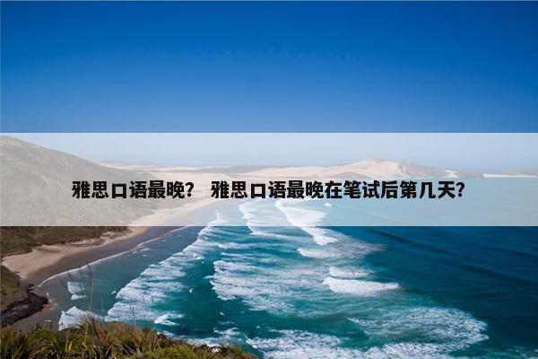 雅思口语最晚？ 雅思口语最晚在笔试后第几天？