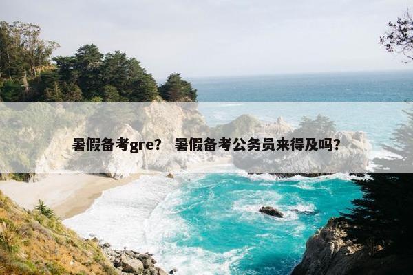 暑假备考gre？ 暑假备考公务员来得及吗？
