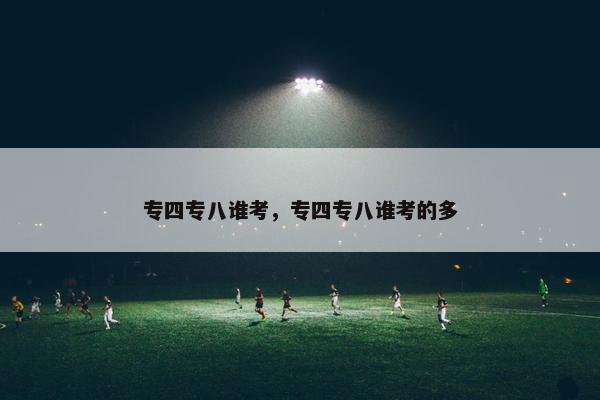 专四专八谁考，专四专八谁考的多