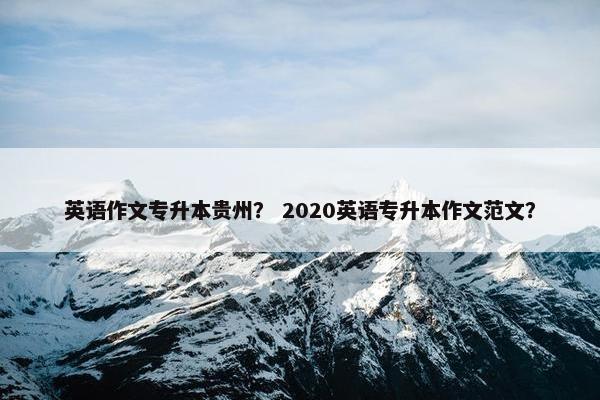 英语作文专升本贵州？ 2020英语专升本作文范文？