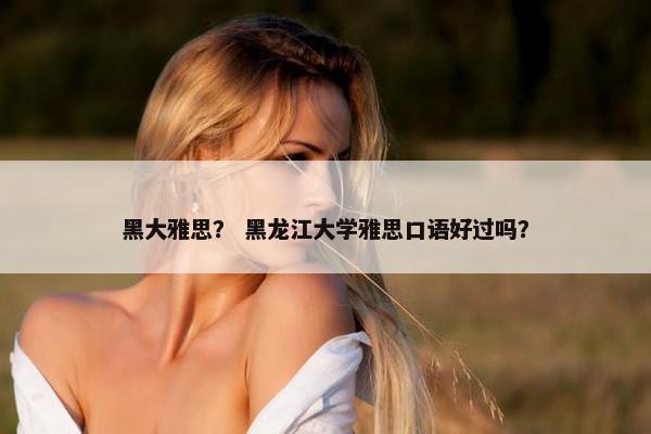 黑大雅思？ 黑龙江大学雅思口语好过吗？