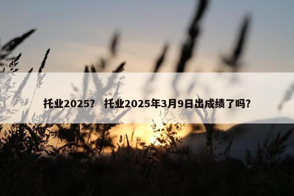托业2025？ 托业2025年3月9日出成绩了吗？