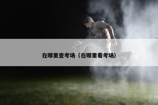 在哪里查考场（在哪里看考场）