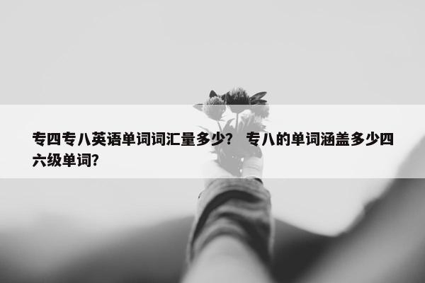 专四专八英语单词词汇量多少？ 专八的单词涵盖多少四六级单词？
