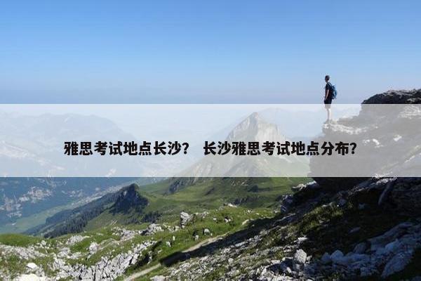 雅思考试地点长沙？ 长沙雅思考试地点分布？