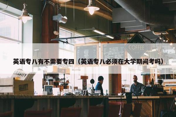 英语专八有不需要专四（英语专八必须在大学期间考吗）
