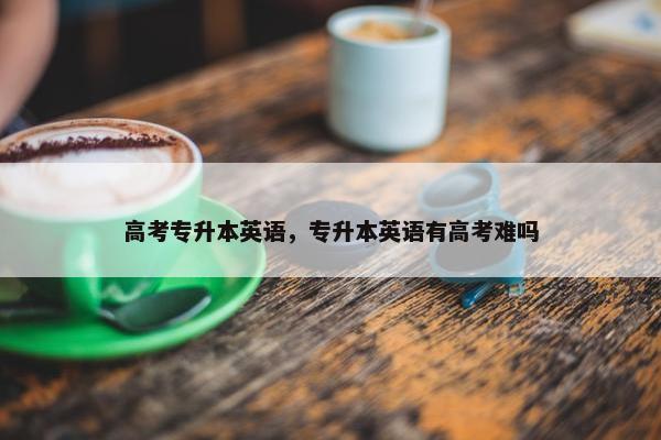 高考专升本英语，专升本英语有高考难吗