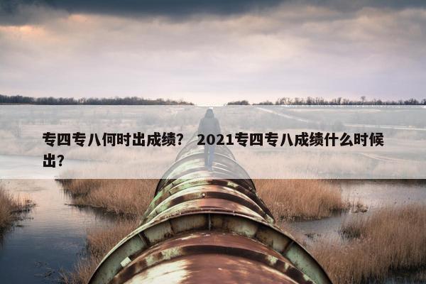 专四专八何时出成绩？ 2021专四专八成绩什么时候出？