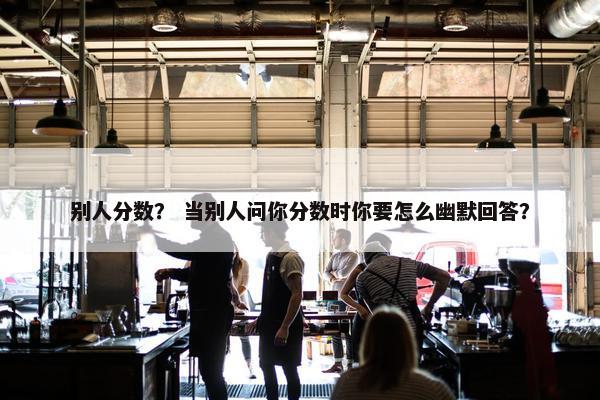 别人分数？ 当别人问你分数时你要怎么幽默回答？