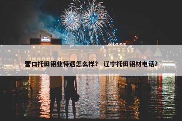 营口托田铝业待遇怎么样？ 辽宁托田铝材电话？