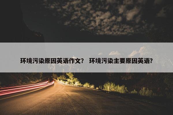 环境污染原因英语作文？ 环境污染主要原因英语？