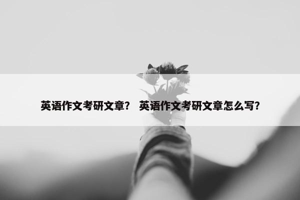 英语作文考研文章？ 英语作文考研文章怎么写？