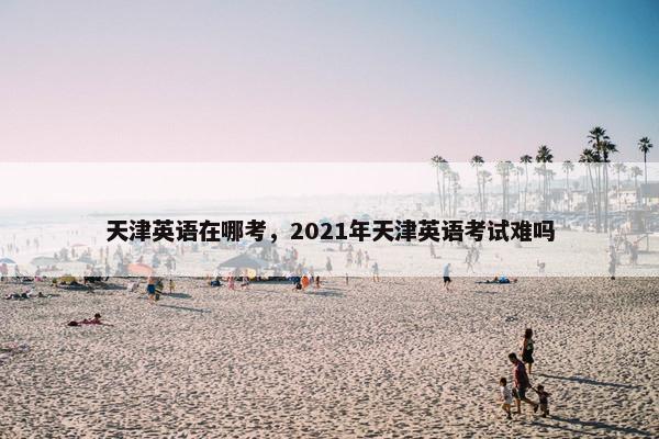 天津英语在哪考，2021年天津英语考试难吗
