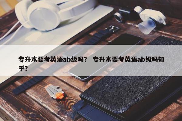 专升本要考英语ab级吗？ 专升本要考英语ab级吗知乎？