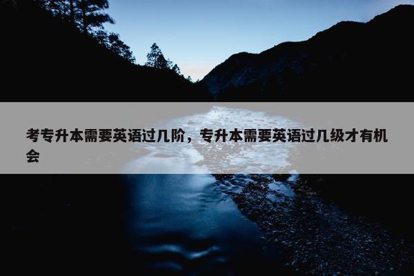 考专升本需要英语过几阶，专升本需要英语过几级才有机会