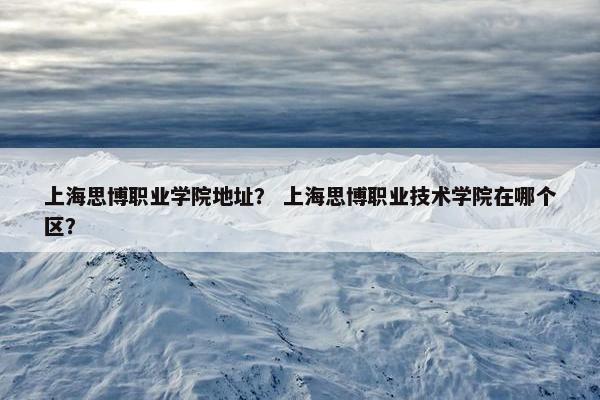 上海思博职业学院地址？ 上海思博职业技术学院在哪个区？