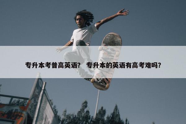 专升本考普高英语？ 专升本的英语有高考难吗？