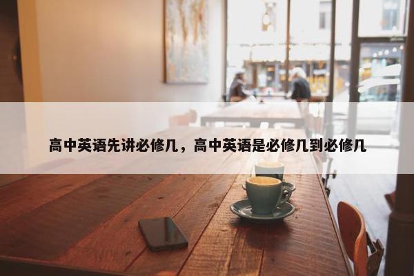高中英语先讲必修几，高中英语是必修几到必修几