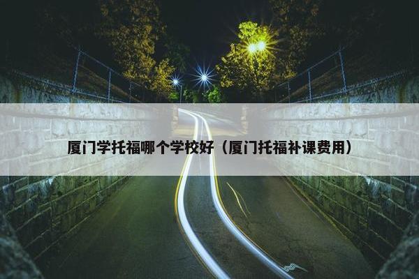 厦门学托福哪个学校好（厦门托福补课费用）