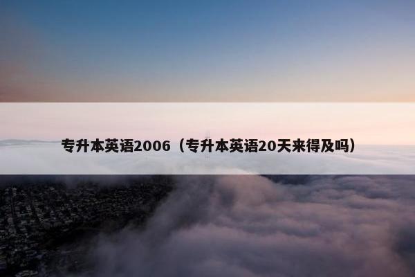 专升本英语2006（专升本英语20天来得及吗）