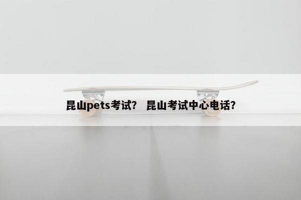 昆山pets考试？ 昆山考试中心电话？
