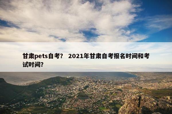 甘肃pets自考？ 2021年甘肃自考报名时间和考试时间？