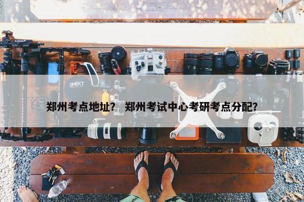 郑州考点地址？ 郑州考试中心考研考点分配？
