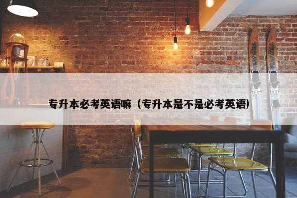 专升本必考英语嘛（专升本是不是必考英语）