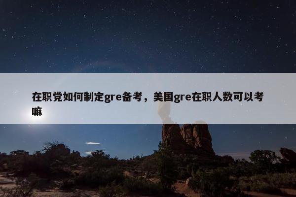 在职党如何制定gre备考，美国gre在职人数可以考嘛