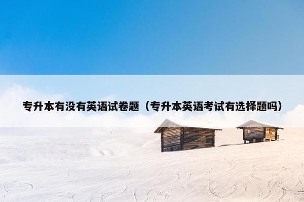 专升本有没有英语试卷题（专升本英语考试有选择题吗）