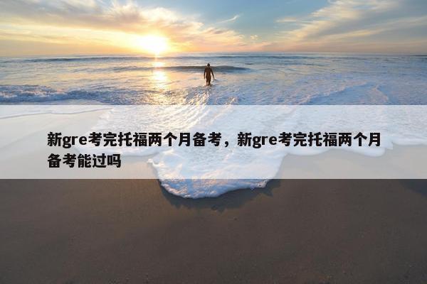 新gre考完托福两个月备考，新gre考完托福两个月备考能过吗