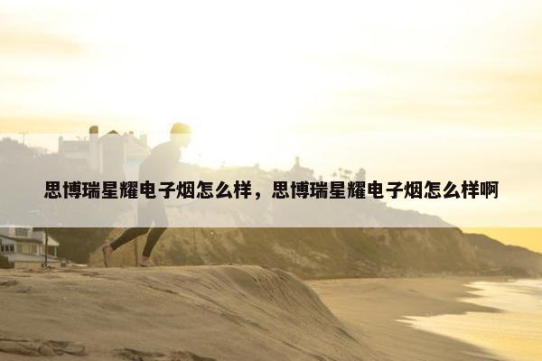 思博瑞星耀电子烟怎么样，思博瑞星耀电子烟怎么样啊