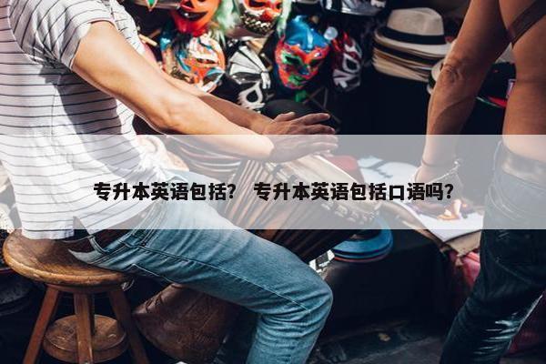 专升本英语包括？ 专升本英语包括口语吗？