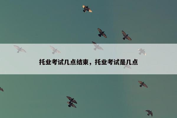托业考试几点结束，托业考试是几点