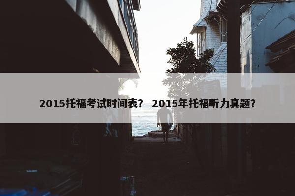 2015托福考试时间表？ 2015年托福听力真题？