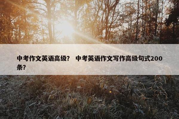 中考作文英语高级？ 中考英语作文写作高级句式200条？