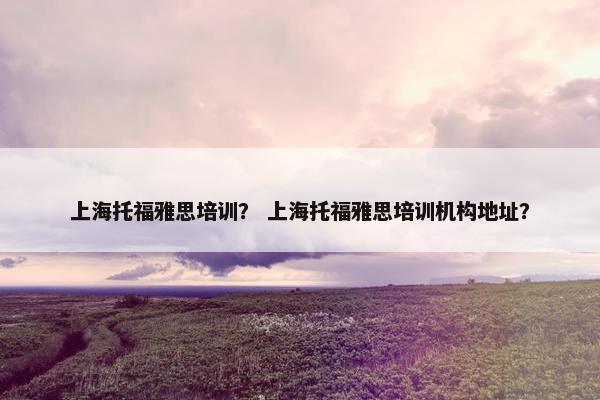上海托福雅思培训？ 上海托福雅思培训机构地址？