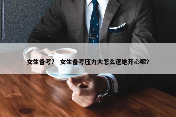 女生备考？ 女生备考压力大怎么逗她开心呢？