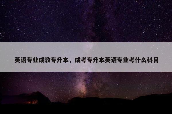 英语专业成教专升本，成考专升本英语专业考什么科目