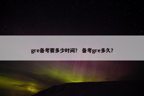 gre备考要多少时间？ 备考gre多久？