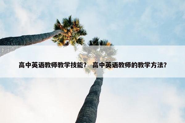 高中英语教师教学技能？ 高中英语教师的教学方法？