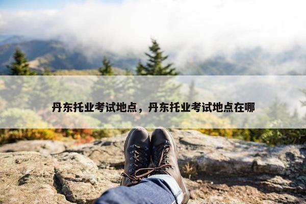 丹东托业考试地点，丹东托业考试地点在哪